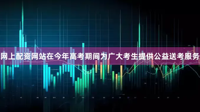 网上配资网站在今年高考期间为广大考生提供公益送考服务