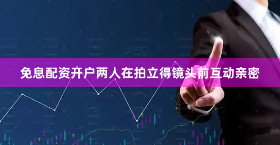 免息配资开户两人在拍立得镜头前互动亲密